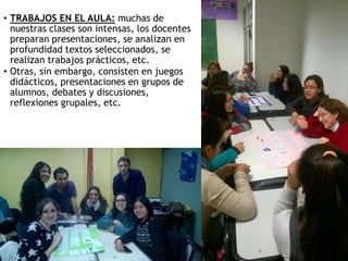 • TRABAJOS EN EL AULA: muchas de
nuestras clases son intensas, los docentes
preparan presentaciones, se analizan en
profundidad textos seleccionados, se
realizan trabajos prácticos, etc.
• Otras, sin embargo, consisten en juegos
didácticos, presentaciones en grupos de
alumnos, debates y discusiones,
reflexiones grupales, etc.
 