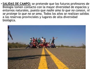 • SALIDAS DE CAMPO: se pretende que los futuros profesores de
Biología tomen contacto con la mayor diversidad de espacios y
entornos naturales, puesto que nadie ama lo que no conoce, ni
se protege lo que no se ama. Todos los años se realizan salidas
a las reservas provinciales y lugares de alta diversidad
biológica.
 