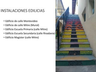 • Edificio de calle Montevideo
• Edificio de calle Mitre (Mural)
• Edificio Escuela Primaria (calle Mitre)
• Edificio Escuela Secundaria (calle Rivadavia)
• Edificio Magister (calle Mitre)
INSTALACIONES EDILICIAS
 