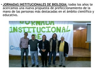 • JORNADAS INSTITUCIONALES DE BIOLOGIA: todos los años te
acercamos una nueva propuesta de prefeccionamiento de la
mano de las personas más destacadas en el ámbito científico y
educativo.
 