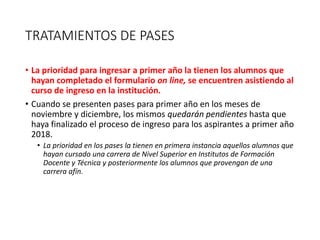 TRATAMIENTOS DE PASES
• La prioridad para ingresar a primer año la tienen los alumnos que
hayan completado el formulario on line, se encuentren asistiendo al
curso de ingreso en la institución.
• Cuando se presenten pases para primer año en los meses de
noviembre y diciembre, los mismos quedarán pendientes hasta que
haya finalizado el proceso de ingreso para los aspirantes a primer año
2018.
• La prioridad en los pases la tienen en primera instancia aquellos alumnos que
hayan cursado una carrera de Nivel Superior en Institutos de Formación
Docente y Técnica y posteriormente los alumnos que provengan de una
carrera afín.
 