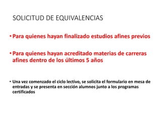 SOLICITUD DE EQUIVALENCIAS
•Para quienes hayan finalizado estudios afines previos
•Para quienes hayan acreditado materias de carreras
afines dentro de los últimos 5 años
• Una vez comenzado el ciclo lectivo, se solicita el formulario en mesa de
entradas y se presenta en sección alumnos junto a los programas
certificados
 