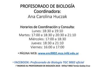 PROFESORADO DE BIOLOGÍA
Coordinadora:
Ana Carolina Huczak
Horarios de Coordinación y Consulta:
Lunes: 18:30 a 19:10
Martes: 17:00 a 18:30 y 20:30 a 21:10
Miércoles: 17:00 a 18:30
Jueves: 18:30 a 21:10
Viernes: 16:00 a 17:00
• PÁGINA WEB: www.ens9002.mza.infd.edu.ar
• FACEBOOK: Profesorado de Biología TGC 9002 oficial
INGRESO AL PROFESORADO DE BIOLOGÍA 2018 - ISFDyT 9002 Tomás Godoy Cruz
 