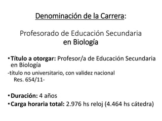 Denominación de la Carrera:
Profesorado de Educación Secundaria
en Biología
•Título a otorgar: Profesor/a de Educación Secundaria
en Biología
-título no universitario, con validez nacional
Res. 654/11-
•Duración: 4 años
•Carga horaria total: 2.976 hs reloj (4.464 hs cátedra)
 