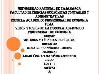 UNIVERSIDAD NACIONAL DE CAJAMARCAFACULTAD DE CIENCIAS ECONÓMICAS CONTABLES Y ADMINISTRATIVASESCUELA ACADÉMICO PROFESIONAL DE ECONOMÍATEMA:VISIÓN Y MISIÓN DE LA ESCUELA ACADÉMICO PROFESIONAL DE ECONOMÍACURSO:MÉTODOS Y TÉCNICAS DE ESTUDIODOCENTE:ALEX M. HERNÁNDEZ TORRESALUMNA:KELIN YANIRA MARIÑAS CABRERACICLO:2011_1GRUPO:A 