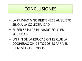 CONCLUSIONES
• LA PRIMACIA NO PERTENECE AL SUJETO
SINO A LA COLECTIVIDAD.
• EL SER SE HACE HUMANO SOLO EN
SOCIEDAD
• UN FIN DE LA EDUCACION ES QUE LA
COOPERACION DE TODOS ES PARA EL
BIENESTAR DE TODOS.
 