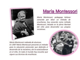 María Montessori
María Montessori, pedagoga italiana
conocida por idear un método de
enseñanza, hoy conocido como método
Montessori, basado en la plena libertad
del niño para desarrollar sus propias
iniciativas.
María Montessori rodeada de alumnos.
En 1907 María Montessori presentó un método
para la educación preescolar que defendía el
desarrollo de la iniciativa y de la autoconfianza
en el niño. En todo el mundo hay escuelas que
siguen sus técnicas de enseñanza.
 