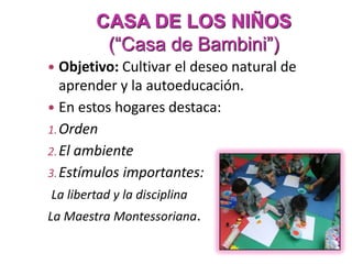 CASA DE LOS NIÑOS
(“Casa de Bambini”)
 Objetivo: Cultivar el deseo natural de
aprender y la autoeducación.
 En estos hogares destaca:
1.Orden
2.El ambiente
3.Estímulos importantes:
La libertad y la disciplina
La Maestra Montessoriana.
 