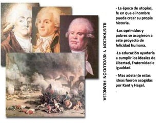 ILUSTRACION
Y
REVOLUCIÓN
FRANCESA
- La época de utopías,
fe en que el hombre
pueda crear su propia
historia.
-Los oprimidos y
pobres se acogieron a
este proyecto de
felicidad humana.
-La educación ayudaría
a cumplir los ideales de
Libertad, Fraternidad e
igualdad.
- Mas adelante estas
ideas fueron acogidas
por Kant y Hegel.
-
 
