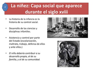 La niñez: Capa social que aparece
durante el siglo xviii
• La historia de la infancia es la
historia de su control social.
• Desarrollo de las ciencias y
disciplinas infantiles.
• Asistencia y control por parte
del Estado (escolarización,
maltrato, trabajo, defensa de ellos
y ante ellos.)
• El niño debería contribuir a su
desarrollo propio, al de su
familia, y al de su comunidad.
2
 