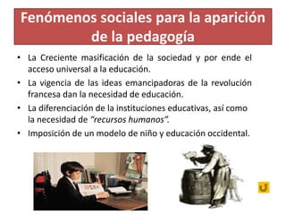 Fenómenos sociales para la aparición
de la pedagogía
• La Creciente masificación de la sociedad y por ende el
acceso universal a la educación.
• La vigencia de las ideas emancipadoras de la revolución
francesa dan la necesidad de educación.
• La diferenciación de la instituciones educativas, así como
la necesidad de “recursos humanos”.
• Imposición de un modelo de niño y educación occidental.
 