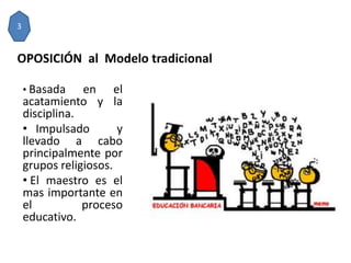OPOSICIÓN al Modelo tradicional
• Basada en el
acatamiento y la
disciplina.
• Impulsado y
llevado a cabo
principalmente por
grupos religiosos.
• El maestro es el
mas importante en
el proceso
educativo.
3
 