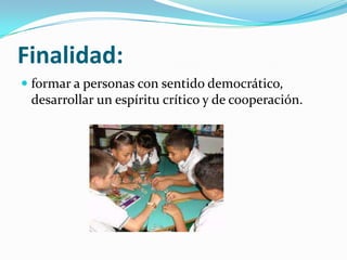 Finalidad:
formar a personas con sentido democrático,
desarrollar un espíritu crítico y de cooperación.