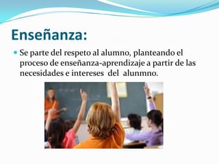 Enseñanza:
Se parte del respeto al alumno, planteando el
proceso de enseñanza-aprendizaje a partir de las
necesidades e intereses del alunmno.