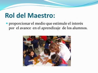 Rol del Maestro:
proporcionar el medio que estimule el interés
por el avance en el aprendizaje de los alumnos.
