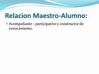 Relacion Maestro-Alumno:
Acompañante - participativo y constructor de
conocimiento.