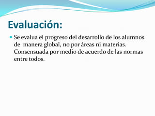 Evaluación:
Se evalua el progreso del desarrollo de los alumnos
de manera global, no por áreas ni materias.
Consensuada por medio de acuerdo de las normas
entre todos.