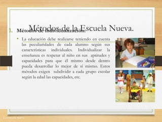 La escuela nueva.
Métodos de la Escuela Nueva.1. Métodos de individualización.
• La educación debe realizarse teniendo en cuenta
las peculiaridades de cada alumno según sus
características individuales. Individualizar la
enseñanza es respetar al niño en sus aptitudes y
capacidades para que él mismo desde dentro
pueda desarrollar lo mejor de sí mismo. Estos
métodos exigen subdividir a cada grupo escolar
según la edad las capacidades, etc.
 