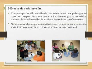 La escuela nueva.
2. Métodos de socialización.
• Este principio ha sido considerado con sumo interés por pedagogos de
todos los tiempos. Pretenden educar a los alumnos para la sociedad y
surgen de la radical necesidad de asociarse, desarrollarse y perfeccionarse.
• No contradice el principio de individualización porque cultiva la dimensión
social teniendo en cuenta las tendencias sociales de la personalidad.
 
