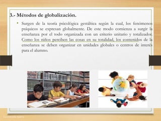 La escuela nueva.
3.- Métodos de globalización.
• Surgen de la teoría psicológica gestáltica según la cual, los fenómenos
psíquicos se expresan globalmente. De este modo comienza a surgir la
enseñanza por el todo organizada con un criterio unitario y totalizador.
Como los niños perciben las cosas en su totalidad, los contenidos de la
enseñanza se deben organizar en unidades globales o centros de interés
para el alumno.
 