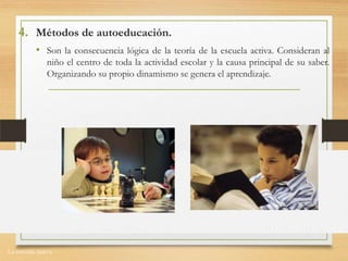 La escuela nueva.
4. Métodos de autoeducación.
• Son la consecuencia lógica de la teoría de la escuela activa. Consideran al
niño el centro de toda la actividad escolar y la causa principal de su saber.
Organizando su propio dinamismo se genera el aprendizaje.
 