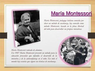 María Montessori
María Montessori, pedagoga italiana conocida por
idear un método de enseñanza, hoy conocido como
método Montessori, basado en la plena libertad
del niño para desarrollar sus propias iniciativas.
María Montessori rodeada de alumnos.
En 1907 María Montessori presentó un método para la
educación preescolar que defendía el desarrollo de la
iniciativa y de la autoconfianza en el niño. En todo el
mundo hay escuelas que siguen sus técnicas de enseñanza.
 