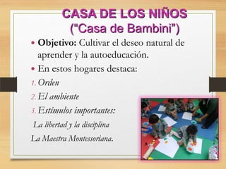 CASA DE LOS NIÑOS
(“Casa de Bambini”)
 Objetivo: Cultivar el deseo natural de
aprender y la autoeducación.
 En estos hogares destaca:
1. Orden
2. El ambiente
3. Estímulos importantes:
La libertad y la disciplina
La Maestra Montessoriana.
 