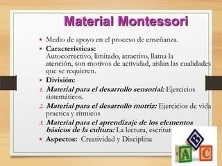 Material Montessori
 Medio de apoyo en el proceso de enseñanza.
 Características:
Autocorrectivo, limitado, atractivo, llama la
atención, son motivos de actividad, aíslan las cualidades
que se requieren.
 División:
1. Material para el desarrollo sensorial: Ejercicios
sistemáticos.
2. Material para el desarrollo motriz: Ejercicios de vida
practica y rítmicos
3. Material para el aprendizaje de los elementos
básicos de la cultura: La lectura, escritura y el cálculo.
 Aspectos: Creatividad y Disciplina
 