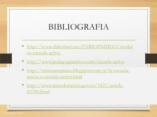La escuela nueva.
BIBLIOGRAFIA
• http://www.slideshare.net/FABIOINDIGO/model
os-escuela-activa
• http://www.pedagogiaactiva.com/escuela-activa
• http://sistemaromano.blogspot.com/p/la-escuela-
nueva-o-escuela-activa.html
• http://www.mineducacion.gov.co/1621/article-
82780.html
 