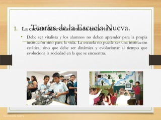 La escuela nueva.
Teorías de la Escuela Nueva.1. La escuela debe estar situada en la vida:
• Debe ser vitalista y los alumnos no deben aprender para la propia
institución sino para la vida. La escuela no puede ser una institución
estática, sino que debe ser dinámica y evolucionar al tiempo que
evoluciona la sociedad en la que se encuentra.
 