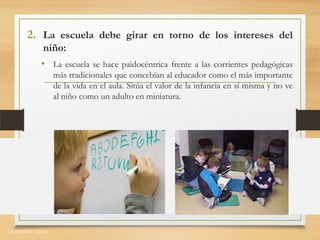 La escuela nueva.
2. La escuela debe girar en torno de los intereses del
niño:
• La escuela se hace paidocéntrica frente a las corrientes pedagógicas
más tradicionales que concebían al educador como el más importante
de la vida en el aula. Sitúa el valor de la infancia en sí misma y no ve
al niño como un adulto en miniatura.
 