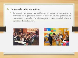 La escuela nueva.
3. La escuela debe ser activa.
• La escuela no puede ser uniforme, ni pasiva, ni autoritaria, ni
represora. Este principio teórico es uno de los más genuinos del
movimiento renovador. En algunos países, a este movimiento se le
denominó Escuela Activa.
 