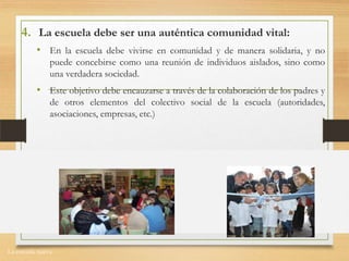 La escuela nueva.
4. La escuela debe ser una auténtica comunidad vital:
• En la escuela debe vivirse en comunidad y de manera solidaria, y no
puede concebirse como una reunión de individuos aislados, sino como
una verdadera sociedad.
• Este objetivo debe encauzarse a través de la colaboración de los padres y
de otros elementos del colectivo social de la escuela (autoridades,
asociaciones, empresas, etc.)
 