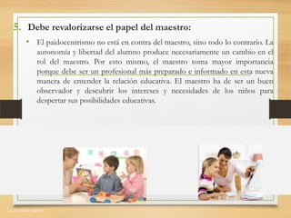 La escuela nueva.
5. Debe revalorizarse el papel del maestro:
• El paidocentrismo no está en contra del maestro, sino todo lo contrario. La
autonomía y libertad del alumno produce necesariamente un cambio en el
rol del maestro. Por esto mismo, el maestro toma mayor importancia
porque debe ser un profesional más preparado e informado en esta nueva
manera de entender la relación educativa. El maestro ha de ser un buen
observador y descubrir los intereses y necesidades de los niños para
despertar sus posibilidades educativas.
 