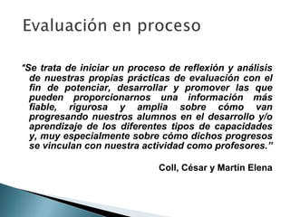 “ Se trata de iniciar un proceso de reflexión y análisis
   de nuestras propias prácticas de evaluación con el
   fin de potenciar, desarrollar y promover las que
   pueden proporcionarnos una información más
   fiable, rigurosa y amplia sobre cómo van
   progresando nuestros alumnos en el desarrollo y/o
   aprendizaje de los diferentes tipos de capacidades
   y, muy especialmente sobre cómo dichos progresos
   se vinculan con nuestra actividad como profesores.”

                              Coll, César y Martín Elena
 