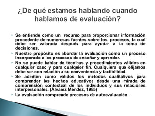    Se entiende como un recurso para proporcionar información
    procedente de numerosas fuentes sobre los procesos, la cual
    debe ser valorada después para ayudar a la toma de
    decisiones.
   Nuestro propósito es abordar la evaluación como un proceso
    incorporado a los procesos de enseñar y aprender.
   No se puede hablar de técnicas y procedimientos válidos en
    cualquier caso y para cualquier fin. Cualquiera que elijamos
    debe ser con relación a su conveniencia y factibilidad.
   Se admiten como válidos los métodos cualitativos para
    comprender los hechos educativos desde una mirada de
    comprensión contextual de los individuos y sus relaciones
    interpersonales. (Álvarez Méndez, 1985)
   La evaluación comprende procesos de autoevaluación.
 