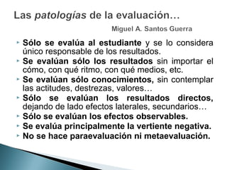 Sólo se evalúa al estudiante y se lo considera
  único responsable de los resultados.
 Se evalúan sólo los resultados sin importar el
  cómo, con qué ritmo, con qué medios, etc.
 Se evalúan sólo conocimientos, sin contemplar
  las actitudes, destrezas, valores…
 Sólo se evalúan los resultados directos,
  dejando de lado efectos laterales, secundarios…
 Sólo se evalúan los efectos observables.
 Se evalúa principalmente la vertiente negativa.
 No se hace paraevaluación ni metaevaluación.
 