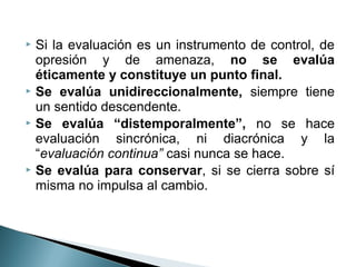  Si la evaluación es un instrumento de control, de
  opresión y de amenaza, no se evalúa
  éticamente y constituye un punto final.
 Se evalúa unidireccionalmente, siempre tiene
  un sentido descendente.
 Se evalúa “distemporalmente”, no se hace
  evaluación sincrónica, ni diacrónica y la
  “evaluación continua” casi nunca se hace.
 Se evalúa para conservar, si se cierra sobre sí
  misma no impulsa al cambio.
 