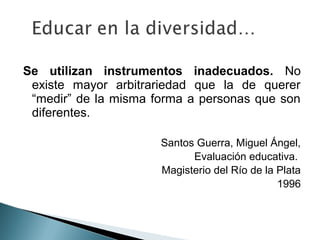 Se utilizan instrumentos inadecuados. No
 existe mayor arbitrariedad que la de querer
 “medir” de la misma forma a personas que son
 diferentes.

                      Santos Guerra, Miguel Ángel,
                            Evaluación educativa.
                      Magisterio del Río de la Plata
                                               1996
 