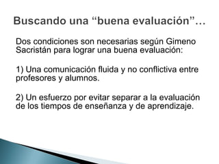 Dos condiciones son necesarias según Gimeno
Sacristán para lograr una buena evaluación:

1) Una comunicación fluida y no conflictiva entre
profesores y alumnos.

2) Un esfuerzo por evitar separar a la evaluación
de los tiempos de enseñanza y de aprendizaje.
 