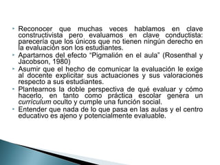    Reconocer que muchas veces hablamos en clave
    constructivista pero evaluamos en clave conductista:
    parecería que los únicos que no tienen ningún derecho en
    la evaluación son los estudiantes.
   Apartarnos del efecto “Pigmalión en el aula” (Rosenthal y
    Jacobson, 1980)
   Asumir que el hecho de comunicar la evaluación le exige
    al docente explicitar sus actuaciones y sus valoraciones
    respecto a sus estudiantes.
   Plantearnos la doble perspectiva de qué evaluar y cómo
    hacerlo, en tanto como práctica escolar genera un
    currículum oculto y cumple una función social.
   Entender que nada de lo que pasa en las aulas y el centro
    educativo es ajeno y potencialmente evaluable.
 
