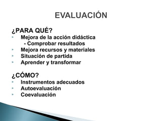 ¿PARA QUÉ?
   Mejora de la acción didáctica
     - Comprobar resultados
   Mejora recursos y materiales
   Situación de partida
   Aprender y transformar

¿CÓMO?
   Instrumentos adecuados
   Autoevaluación
   Coevaluación
 