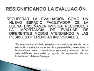RECUPERAR LA EVALUACIÓN COMO UN
 NUEVO ESPACIO FACILITADOR DE LA
 BUENA ENSEÑANZA IMPLICA RECONOCER
 LA   IMPORTANCIA   DE    EVALUAR   DE
 DIFERENTES MODOS ATENDIENDO A LAS
 POSIBLES DIFERENCIAS INDIVIDUALES.
   “En este sentido el ideal pedagógico humanista es atender en la
   educación a todos los aspectos de la personalidad, entendiendo a
   la enseñanza como comunicación personal y estímulo de las
   potencialidades personales y ayuda de superación de las
   limitaciones.” Adriana Careaga.
 