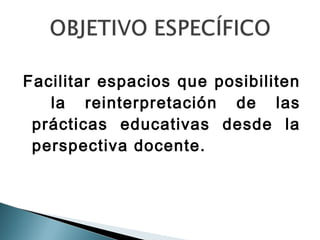 Facilitar espacios que posibiliten
   la reinterpretación de las
 prácticas educativas desde la
 perspectiva docente.
 