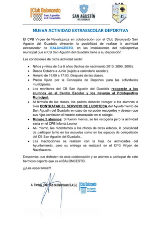 NUEVA ACTIVIDAD EXTRAESCOLAR DEPORTIVA
El CPB Virgen de Navalazarza en colaboración con el Club Baloncesto San
Agustín del Guadalix ofrecerán la posibilidad de realizar la actividad
extraescolar de BALONCESTO, en las instalaciones del polideportivo
municipal que el CB San Agustín del Guadalix tiene a su disposición.
Las condiciones de dicha actividad serán:
Niños y niñas de 5 a 8 años (fechas de nacimiento 2010, 2009, 2008).
Desde Octubre a Junio (sujeto a calendario escolar).
Horario de 16:00 a 17:00. Después de las clases.
Precio fijado por la Concejalía de Deportes para las actividades
municipales.
Los monitores del CB San Agustín del Guadalix recogerán a los
alumnos en el Centro Escolar y los llevarán al Polideportivo
Municipal.
Al término de las clases, los padres deberán recoger a los alumnos o
bien CONTRATAR EL SERVICIO DE LUDOTECA del Ayuntamiento de
San Agustín del Guadalix en caso de no poder recogerles y desean que
sus hijos continúen el horario extraescolar en el colegio.
Mínimo 5 alumnos. Si fueran menos, se les recogería pero la actividad
sería en el CPB Infanta Leonor
Así mismo, les recordamos a los chicos de otras edades, la posibilidad
de participar tanto en las escuelas como en los equipos de competición
del CB San Agustín del Guadalix..
Las inscripciones se realizan con la hoja de actividades del
Ayuntamiento, pero su entrega se realizará en el CPB Virgen de
Navalazarza.
Deseamos que disfruten de esta colaboración y se animen a participar de este
hermoso deporte que es el BALONCESTO.
¡¡¡Les esperamos!!!
