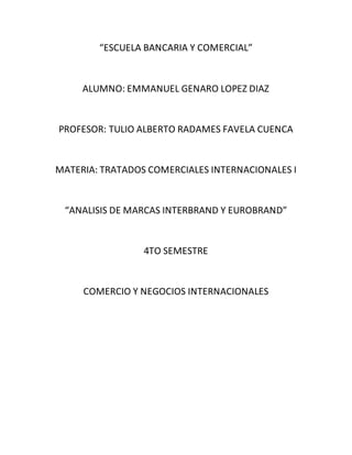 “ESCUELA BANCARIA Y COMERCIAL”
ALUMNO: EMMANUEL GENARO LOPEZ DIAZ
PROFESOR: TULIO ALBERTO RADAMES FAVELA CUENCA
MATERIA: TRATADOS COMERCIALES INTERNACIONALES I
“ANALISIS DE MARCAS INTERBRAND Y EUROBRAND”
4TO SEMESTRE
COMERCIO Y NEGOCIOS INTERNACIONALES
 