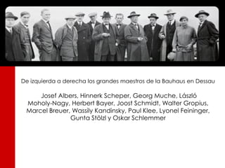 De izquierda a derecha los grandes maestros de la Bauhaus en Dessau

     Josef Albers, Hinnerk Scheper, Georg Muche, László
 Moholy-Nagy, Herbert Bayer, Joost Schmidt, Walter Gropius,
 Marcel Breuer, Wassily Kandinsky, Paul Klee, Lyonel Feininger,
               Gunta Stölzl y Oskar Schlemmer
 