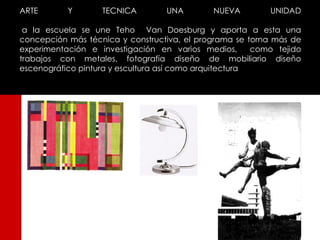 ARTE       Y       TECNICA        UNA         NUEVA        UNIDAD

 a la escuela se une Teho Van Doesburg y aporta a esta una
concepción más técnica y constructiva, el programa se torna más de
experimentación e investigación en varios medios,       como tejido
trabajos con metales, fotografía diseño de mobiliario diseño
escenográfico pintura y escultura así como arquitectura
 