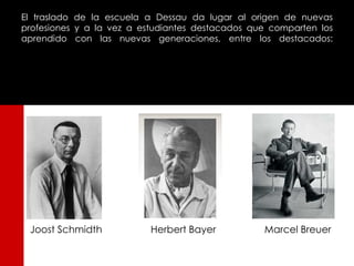 El traslado de la escuela a Dessau da lugar al origen de nuevas
profesiones y a la vez a estudiantes destacados que comparten los
aprendido con las nuevas generaciones, entre los destacados:




 Joost Schmidth            Herbert Bayer          Marcel Breuer
 