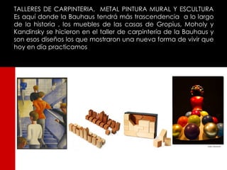 TALLERES DE CARPINTERIA, METAL PINTURA MURAL Y ESCULTURA
Es aquí donde la Bauhaus tendrá más trascendencia a lo largo
de la historia , los muebles de las casas de Gropius, Moholy y
Kandinsky se hicieron en el taller de carpintería de la Bauhaus y
son esos diseños los que mostraron una nueva forma de vivir que
hoy en día practicamos
 